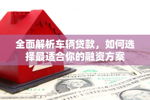 连江全面解析车辆贷款，如何选择最适合你的融资方案